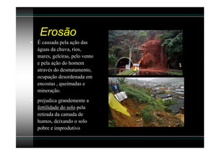 Erosão
• É causada pela ação das
  águas da chuva, rios,
  mares, geleiras, pelo vento
  e pela ação do homem
  através do desmatamento,
  ocupação desordenada em
  encostas , queimadas e
  mineração.
• prejudica grandemente a
  fertilidade do solo pela
  retirada da camada de
  humos, deixando o solo
  pobre e improdutivo
 