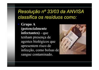 Resolução nº 33/03 da ANVISA
classifica os resíduos como:
• Grupo A
  (potencialmente
  infectantes) - que
  tenham presença de
  agentes biológicos que
  apresentem risco de
  infecção, como bolsas de
  sangue contaminado.
 