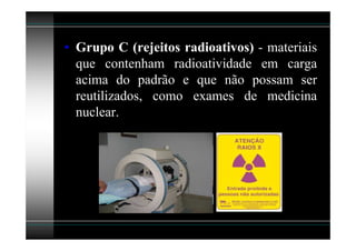 • Grupo C (rejeitos radioativos) - materiais
  que contenham radioatividade em carga
  acima do padrão e que não possam ser
  reutilizados, como exames de medicina
  nuclear.
 