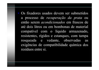 • Os fixadores usados devem ser submetidos
  a processo de recuperação da prata ou
  então serem acondicionados em frascos de
  até dois litros ou em bombonas de material
  compatível com o líquido armazenado,
  resistentes, rígidos e estanques, com tampa
  rosqueada e vedante, observadas as
  exigências de compatibilidade química dos
  resíduos entre si.
 