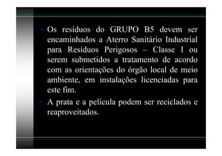 • Os resíduos do GRUPO B5 devem ser
  encaminhados a Aterro Sanitário Industrial
  para Resíduos Perigosos – Classe I ou
  serem submetidos a tratamento de acordo
  com as orientações do órgão local de meio
  ambiente, em instalações licenciadas para
  este fim.
• A prata e a película podem ser reciclados e
  reaproveitados.
 
