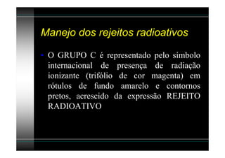 Manejo dos rejeitos radioativos

• O GRUPO C é representado pelo símbolo
  internacional de presença de radiação
  ionizante (trifólio de cor magenta) em
  rótulos de fundo amarelo e contornos
  pretos, acrescido da expressão REJEITO
  RADIOATIVO
 