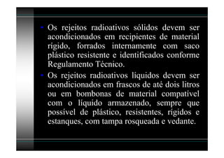 • Os rejeitos radioativos sólidos devem ser
  acondicionados em recipientes de material
  rígido, forrados internamente com saco
  plástico resistente e identificados conforme
  Regulamento Técnico.
• Os rejeitos radioativos líquidos devem ser
  acondicionados em frascos de até dois litros
  ou em bombonas de material compatível
  com o líquido armazenado, sempre que
  possível de plástico, resistentes, rígidos e
  estanques, com tampa rosqueada e vedante.
 