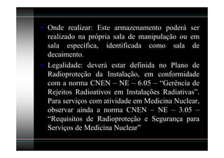 • Onde realizar: Este armazenamento poderá ser
  realizado na própria sala de manipulação ou em
  sala específica, identificada como sala de
  decaimento.
• Legalidade: deverá estar definida no Plano de
  Radioproteção da Instalação, em conformidade
  com a norma CNEN – NE – 6.05 – “Gerência de
  Rejeitos Radioativos em Instalações Radiativas”.
  Para serviços com atividade em Medicina Nuclear,
  observar ainda a norma CNEN – NE – 3.05 –
  “Requisitos de Radioproteção e Segurança para
  Serviços de Medicina Nuclear”
 
