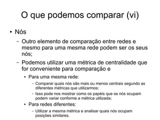 O que podemos comparar (vi)
● Nós
– Outro elemento de comparação entre redes e
mesmo para uma mesma rede podem ser os seus
nós;
– Podemos utilizar uma métrica de centralidade que
for conveniente para comparação e
● Para uma mesma rede:
– Comparar quais nós são mais ou menos centrais segundo as
diferentes métricas que utilizarmos;
– Isso pode nos mostrar como os papéis que os nós ocupam
podem variar conforme a métrica utilizada;
● Para redes diferentes:
– Utilizar a mesma métrica e analisar quais nós ocupam
posições similares.
 