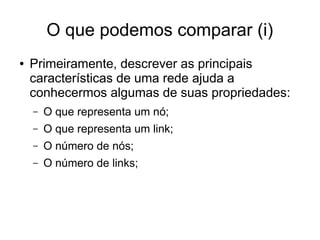 O que podemos comparar (i)
● Primeiramente, descrever as principais
características de uma rede ajuda a
conhecermos algumas de suas propriedades:
– O que representa um nó;
– O que representa um link;
– O número de nós;
– O número de links;
 