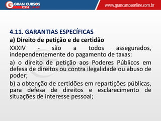 4.11. GARANTIAS ESPECÍFICAS
a) Direito de petição e de certidão
XXXIV - são a todos assegurados,
independentemente do pagamento de taxas:
a) o direito de petição aos Poderes Públicos em
defesa de direitos ou contra ilegalidade ou abuso de
poder;
b) a obtenção de certidões em repartições públicas,
para defesa de direitos e esclarecimento de
situações de interesse pessoal;
 