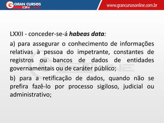 LXXII - conceder-se-á habeas data:
a) para assegurar o conhecimento de informações
relativas à pessoa do impetrante, constantes de
registros ou bancos de dados de entidades
governamentais ou de caráter público;
b) para a retificação de dados, quando não se
prefira fazê-lo por processo sigiloso, judicial ou
administrativo;
 