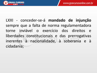 LXXI - conceder-se-á mandado de injunção
sempre que a falta de norma regulamentadora
torne inviável o exercício dos direitos e
liberdades constitucionais e das prerrogativas
inerentes à nacionalidade, à soberania e à
cidadania;
 