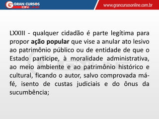 LXXIII - qualquer cidadão é parte legítima para
propor ação popular que vise a anular ato lesivo
ao patrimônio público ou de entidade de que o
Estado participe, à moralidade administrativa,
ao meio ambiente e ao patrimônio histórico e
cultural, ficando o autor, salvo comprovada má-
fé, isento de custas judiciais e do ônus da
sucumbência;
 