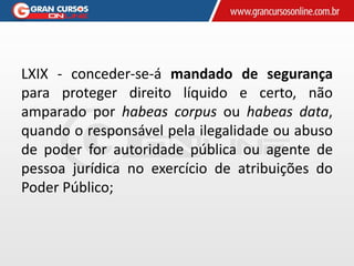LXIX - conceder-se-á mandado de segurança
para proteger direito líquido e certo, não
amparado por habeas corpus ou habeas data,
quando o responsável pela ilegalidade ou abuso
de poder for autoridade pública ou agente de
pessoa jurídica no exercício de atribuições do
Poder Público;
 
