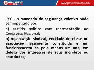 LXX - o mandado de segurança coletivo pode
ser impetrado por:
a) partido político com representação no
Congresso Nacional;
b) organização sindical, entidade de classe ou
associação legalmente constituída e em
funcionamento há pelo menos um ano, em
defesa dos interesses de seus membros ou
associados;
 