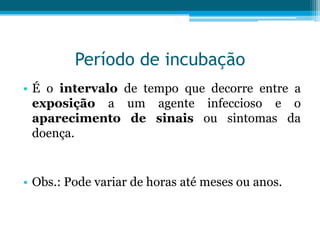 Período de incubação
• É o intervalo de tempo que decorre entre a
exposição a um agente infeccioso e o
aparecimento de sinais ou sintomas da
doença.

• Obs.: Pode variar de horas até meses ou anos.

 