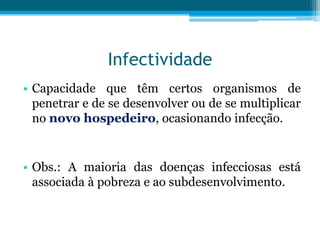 Infectividade
• Capacidade que têm certos organismos de
penetrar e de se desenvolver ou de se multiplicar
no novo hospedeiro, ocasionando infecção.

• Obs.: A maioria das doenças infecciosas está
associada à pobreza e ao subdesenvolvimento.

 