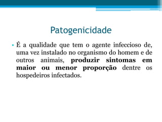 Patogenicidade
• É a qualidade que tem o agente infeccioso de,
uma vez instalado no organismo do homem e de
outros animais, produzir sintomas em
maior ou menor proporção dentre os
hospedeiros infectados.

 