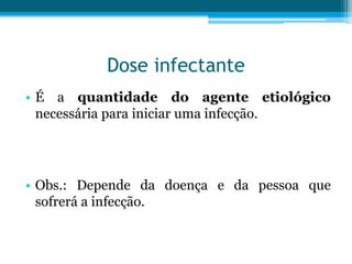 Dose infectante
• É a quantidade do agente etiológico
necessária para iniciar uma infecção.

• Obs.: Depende da doença e da pessoa que
sofrerá a infecção.

 