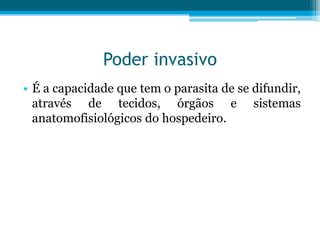 Poder invasivo
• É a capacidade que tem o parasita de se difundir,
através de tecidos, órgãos e sistemas
anatomofisiológicos do hospedeiro.

 