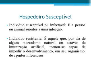 Hospedeiro Susceptível
• Indivíduo susceptível ou infectável: É a pessoa
ou animal sujeitos a uma infecção.

• Individuo resistente: É aquele que, por via de
algum mecanismo natural ou através de
imunização artificial, tornou-se capaz de
impedir o desenvolvimento, em seu organismo,
de agentes infecciosos.

 