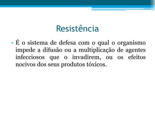 Resistência
• É o sistema de defesa com o qual o organismo
impede a difusão ou a multiplicação de agentes
infecciosos que o invadirem, ou os efeitos
nocivos dos seus produtos tóxicos.

 