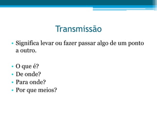 Transmissão
• Significa levar ou fazer passar algo de um ponto
a outro.

•
•
•
•

O que é?
De onde?
Para onde?
Por que meios?

 