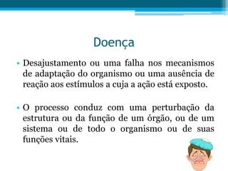 Doença
• Desajustamento ou uma falha nos mecanismos
de adaptação do organismo ou uma ausência de
reação aos estímulos a cuja a ação está exposto.
• O processo conduz com uma perturbação da
estrutura ou da função de um órgão, ou de um
sistema ou de todo o organismo ou de suas
funções vitais.

 