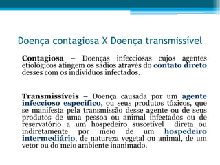 Doença contagiosa X Doença transmissível
Contagiosa – Doenças infecciosas cujos agentes
etiológicos atingem os sadios através do contato direto
desses com os indivíduos infectados.

Transmissíveis – Doença causada por um agente
infeccioso especifico, ou seus produtos tóxicos, que
se manifesta pela transmissão desse agente ou de seus
produtos de uma pessoa ou animal infectados ou de
reservatório a um hospedeiro suscetível direta ou
indiretamente por meio de um hospedeiro
intermediário, de natureza vegetal ou animal, de um
vetor ou do meio ambiente inanimado.

 
