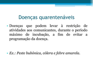 Doenças quarentenáveis
• Doenças que podem levar à restrição de
atividades aos comunicantes, durante o período
máximo de incubação, a fim de evitar a
programação da doença.

• Ex.: Peste bubônica, cólera e febre amarela.

 