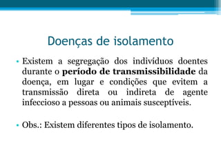 Doenças de isolamento
• Existem a segregação dos indivíduos doentes
durante o período de transmissibilidade da
doença, em lugar e condições que evitem a
transmissão direta ou indireta de agente
infeccioso a pessoas ou animais susceptíveis.
• Obs.: Existem diferentes tipos de isolamento.

 