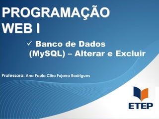 PROGRAMAÇÃO
WEB I
 Banco de Dados
(MySQL) – Alterar e Excluir
Professora: Ana Paula Citro Fujarra Rodrigues

 