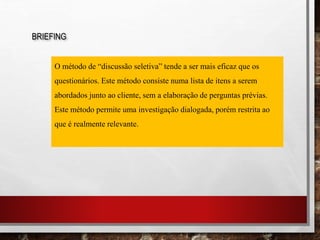 BRIEFING
O método de “discussão seletiva” tende a ser mais eficaz que os
questionários. Este método consiste numa lista de itens a serem
abordados junto ao cliente, sem a elaboração de perguntas prévias.
Este método permite uma investigação dialogada, porém restrita ao
que é realmente relevante.
 