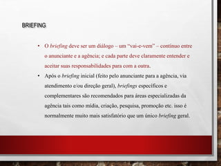BRIEFING
• O briefing deve ser um diálogo – um “vai-e-vem” – contínuo entre
o anunciante e a agência; e cada parte deve claramente entender e
aceitar suas responsabilidades para com a outra.
• Após o briefing inicial (feito pelo anunciante para a agência, via
atendimento e/ou direção geral), briefings específicos e
complementares são recomendados para áreas especializadas da
agência tais como mídia, criação, pesquisa, promoção etc. isso é
normalmente muito mais satisfatório que um único briefing geral.
 