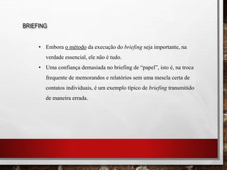 BRIEFING
• Embora o método da execução do briefing seja importante, na
verdade essencial, ele não é tudo.
• Uma confiança demasiada no briefing de “papel”, isto é, na troca
frequente de memorandos e relatórios sem uma mescla certa de
contatos individuais, é um exemplo típico de briefing transmitido
de maneira errada.
 