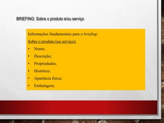 BRIEFING: Sobre o produto e/ou serviço
Informações fundamentais para o briefing:
Sobre o produto (ou serviço):
• Nome;
• Descrição;
• Propriedades;
• Histórico;
• Aparência física;
• Embalagem;
 