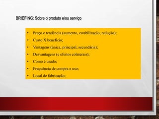 BRIEFING: Sobre o produto e/ou serviço
• Preço e tendência (aumento, estabilização, redução);
• Custo X benefício;
• Vantagens (única, principal, secundária);
• Desvantagens (e efeitos colaterais);
• Como é usado;
• Frequência de compra e uso;
• Local de fabricação;
 
