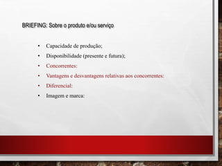 BRIEFING: Sobre o produto e/ou serviço
• Capacidade de produção;
• Disponibilidade (presente e futura);
• Concorrentes:
• Vantagens e desvantagens relativas aos concorrentes:
• Diferencial:
• Imagem e marca:
 