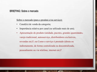 BRIEFING: Sobre o mercado
Sobre o mercado (para o produto e/ou serviço):
• Canal(is) de venda da categoria;
• Importância relativa por canal (se utilizado mais de um);
• Apresentação do produto (unidade, pacotes, grandes quantidades,
varejo tradicional, autosserviço, distribuidores exclusivos,
revendas etc)?; ou Como o serviço é prestado (direta ou
indiretamente, de forma centralizada ou descentralizada,
pessoalmente ou via telefone, internet etc)?
 