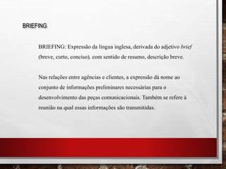 BRIEFING
BRIEFING: Expressão da língua inglesa, derivada do adjetivo brief
(breve, curto, conciso), com sentido de resumo, descrição breve.
Nas relações entre agências e clientes, a expressão dá nome ao
conjunto de informações preliminares necessárias para o
desenvolvimento das peças comunicacionais. Também se refere à
reunião na qual essas informações são transmitidas.
 
