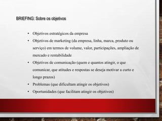 BRIEFING: Sobre os objetivos
• Objetivos estratégicos da empresa
• Objetivos de marketing (da empresa, linha, marca, produto ou
serviço) em termos de volume, valor, participações, ampliação de
mercado e rentabilidade
• Objetivos de comunicação (quem e quantos atingir, o que
comunicar, que atitudes e respostas se deseja motivar a curto e
longo prazos)
• Problemas (que dificultam atingir os objetivos)
• Oportunidades (que facilitam atingir os objetivos)
 