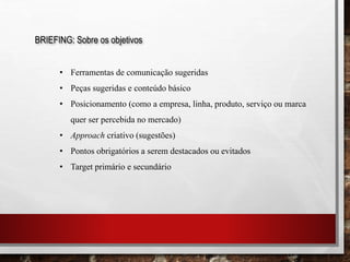 BRIEFING: Sobre os objetivos
• Ferramentas de comunicação sugeridas
• Peças sugeridas e conteúdo básico
• Posicionamento (como a empresa, linha, produto, serviço ou marca
quer ser percebida no mercado)
• Approach criativo (sugestões)
• Pontos obrigatórios a serem destacados ou evitados
• Target primário e secundário
 