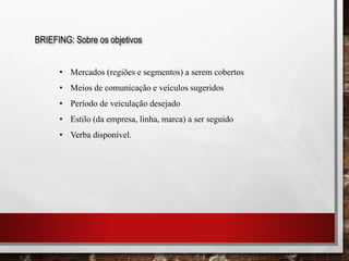 BRIEFING: Sobre os objetivos
• Mercados (regiões e segmentos) a serem cobertos
• Meios de comunicação e veículos sugeridos
• Período de veiculação desejado
• Estilo (da empresa, linha, marca) a ser seguido
• Verba disponível.
 