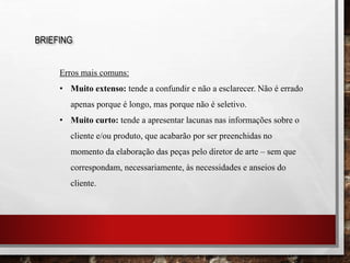 BRIEFING
Erros mais comuns:
• Muito extenso: tende a confundir e não a esclarecer. Não é errado
apenas porque é longo, mas porque não é seletivo.
• Muito curto: tende a apresentar lacunas nas informações sobre o
cliente e/ou produto, que acabarão por ser preenchidas no
momento da elaboração das peças pelo diretor de arte – sem que
correspondam, necessariamente, às necessidades e anseios do
cliente.
 