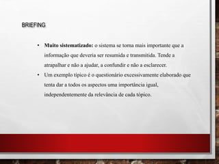 BRIEFING
• Muito sistematizado: o sistema se torna mais importante que a
informação que deveria ser resumida e transmitida. Tende a
atrapalhar e não a ajudar, a confundir e não a esclarecer.
• Um exemplo típico é o questionário excessivamente elaborado que
tenta dar a todos os aspectos uma importância igual,
independentemente da relevância de cada tópico.
 