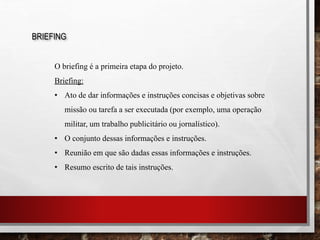 BRIEFING
O briefing é a primeira etapa do projeto.
Briefing:
• Ato de dar informações e instruções concisas e objetivas sobre
missão ou tarefa a ser executada (por exemplo, uma operação
militar, um trabalho publicitário ou jornalístico).
• O conjunto dessas informações e instruções.
• Reunião em que são dadas essas informações e instruções.
• Resumo escrito de tais instruções.
 