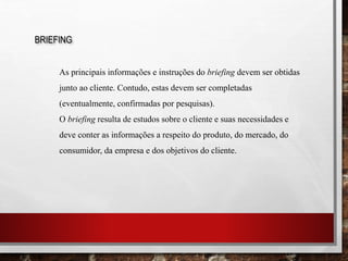 BRIEFING
As principais informações e instruções do briefing devem ser obtidas
junto ao cliente. Contudo, estas devem ser completadas
(eventualmente, confirmadas por pesquisas).
O briefing resulta de estudos sobre o cliente e suas necessidades e
deve conter as informações a respeito do produto, do mercado, do
consumidor, da empresa e dos objetivos do cliente.
 