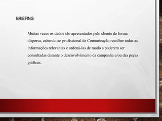 BRIEFING
Muitas vezes os dados são apresentados pelo cliente de forma
dispersa, cabendo ao profissional de Comunicação recolher todas as
informações relevantes e ordená-las de modo a poderem ser
consultadas durante o desenvolvimento da campanha e/ou das peças
gráficas.
 