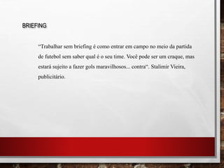BRIEFING
“Trabalhar sem briefing é como entrar em campo no meio da partida
de futebol sem saber qual é o seu time. Você pode ser um craque, mas
estará sujeito a fazer gols maravilhosos... contra“. Stalimir Vieira,
publicitário.
 