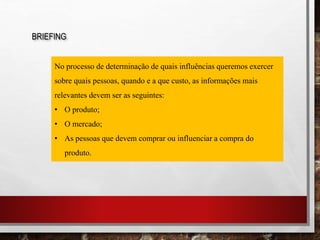 BRIEFING
No processo de determinação de quais influências queremos exercer
sobre quais pessoas, quando e a que custo, as informações mais
relevantes devem ser as seguintes:
• O produto;
• O mercado;
• As pessoas que devem comprar ou influenciar a compra do
produto.
 