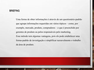 BRIEFING
Uma forma de obter informações é através de um questionário-padrão
que agrupa informações requeridas em vários tópicos – como, por
exemplo, mercado, produto, compradores – e que é preenchido por
gerentes de produto ou pelos responsáveis pelo marketing.
Esse método tem algumas vantagens, pois ele pode estabelecer uma
forma-padrão de investigação e simplificar razoavelmente o trabalho
da área de produto.
 