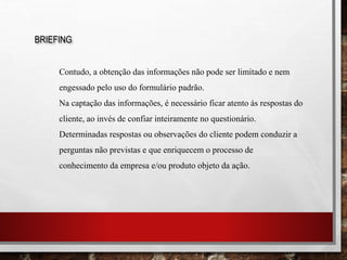 BRIEFING
Contudo, a obtenção das informações não pode ser limitado e nem
engessado pelo uso do formulário padrão.
Na captação das informações, é necessário ficar atento às respostas do
cliente, ao invés de confiar inteiramente no questionário.
Determinadas respostas ou observações do cliente podem conduzir a
perguntas não previstas e que enriquecem o processo de
conhecimento da empresa e/ou produto objeto da ação.
 