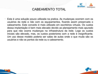 CABEAMENTO TOTAL
l
Esta é uma solução pouco utilizada na pratica. As mudanças ocorrem com os
usuários da rede e não com os equipamentos, ficando assim preservado o
cabeamento. Este conceito é mais utilizado em escritórios virtuais. Os custos
dessa implantação é bem mais elevado devido ao planejamento mais apurado
para que não ocorra mudanças na infraestrutura da rede. Logo os custos
iniciais são elevado, mas, os custos posteriores com a rede é insignificante.
Um uso desse modelo poderia ser salas de aulas onde o que muda são os
usuários e não os pontos da rede ou o cabeamento.
 